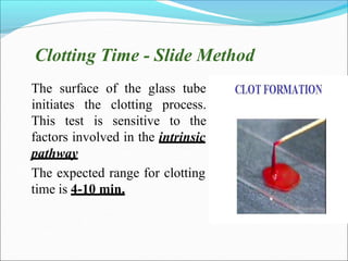 Clotting Time - Slide Method
• The surface of the glass tube
This test
initiates the clotting process.
is sensitive to the
•
factors involved in the intrinsic
pathway
The expected range for clotting
time is 4-10 min.
 
