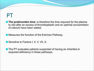 PT
●The prothrombin time: is therefore the time required for the plasma
to clot after an excess of thromboplastin and an optimal concentration
of calcium have been added.
●Measures the function of the Extrinsic Pathway.
●Sensitive to Factors I, II, V, VII, X.
●The PT evaluates patients suspected of having an inherited or
acquired deficiency in these pathways.
 