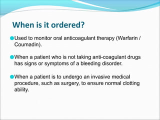 When is it ordered?
●Used to monitor oral anticoagulant therapy (Warfarin /
Coumadin).
●When a patient who is not taking anti-coagulant drugs
has signs or symptoms of a bleeding disorder.
●When a patient is to undergo an invasive medical
procedure, such as surgery, to ensure normal clotting
ability.
 