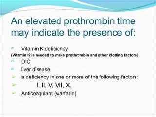 An elevated prothrombin time
may indicate the presence of:
Vitamin K deficiency
(Vitamin K is needed to make prothrombin and other clotting factors)
➢
➢
➢
DIC
liver disease
a deficiency in one or more of the following factors:
I, II, V, VII, X.
Anticoagulant (warfarin)
 
