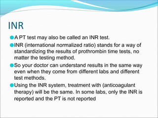 INR
●A PT test may also be called an INR test.
●INR (international normalized ratio) stands for a way of
standardizing the results of prothrombin time tests, no
matter the testing method.
●So your doctor can understand results in the same way
even when they come from different labs and different
test methods.
●Using the INR system, treatment with (anticoagulant
therapy) will be the same. In some labs, only the INR is
reported and the PT is not reported
 
