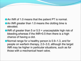 ●An INR of 1.0 means that the patient PT is normal.
●An INR greater than 1.0 means the clotting time is
elevated.
●INR of greater than 5 or 5.5 = unacceptable high risk of
bleeding,whereas if the INR=0.5 then there is a high
chance of having a clot.
●Normal range for a healthy person is 0.9–1.3, and for
people on warfarin therapy, 2.0–3.0, although the target
INR may be higher in particular situations, such as for
those with a mechanical heart valve.
 