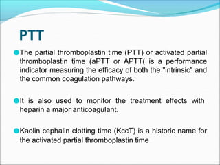PTT
●The partial thromboplastin time (PTT) or activated partial
thromboplastin time (aPTT or APTT( is a performance
indicator measuring the efficacy of both the "intrinsic" and
the common coagulation pathways.
●It is also used to monitor the treatment effects with
heparin a major anticoagulant.
●Kaolin cephalin clotting time (KccT) is a historic name for
the activated partial thromboplastin time
 