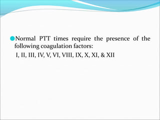 ●Normal PTT times require the presence of the
following coagulation factors:
I, II, III, IV, V, VI, VIII, IX, X, XI, & XII
 