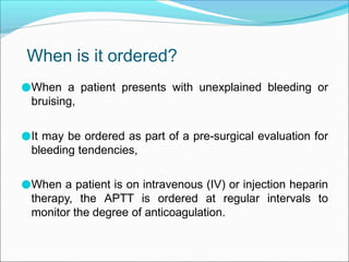 When is it ordered?
●When a patient presents with unexplained bleeding or
bruising,
●It may be ordered as part of a pre-surgical evaluation for
bleeding tendencies,
●When a patient is on intravenous (IV) or injection heparin
therapy, the APTT is ordered at regular intervals to
monitor the degree of anticoagulation.
 