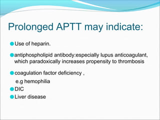 Prolonged APTT may indicate:
●Use of heparin.
●antiphospholipid antibody:especially lupus anticoagulant,
which paradoxically increases propensity to thrombosis
●coagulation factor deficiency ,
e.g hemophilia
●DIC
●Liver disease
 