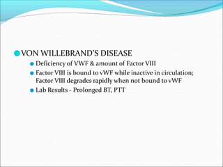 ●VON WILLEBRAND’S DISEASE
● Deficiency of VWF & amount of Factor VIII
● Factor VIII is bound to vWF while inactive in circulation;
Factor VIII degrades rapidly when not bound to vWF
● Lab Results - Prolonged BT, PTT
 