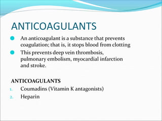ANTICOAGULANTS
● An anticoagulant is a substance that prevents
coagulation; that is, it stops blood from clotting
● This prevents deep vein thrombosis,
pulmonary embolism, myocardial infarction
and stroke.
ANTICOAGULANTS
1. Coumadins (Vitamin K antagonists)
2. Heparin
 