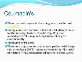Coumadin's
●These oral anticoagulants that antagonize the effects of
vitamin K.
●Examples include warfarin. It takes at least 48 to 72 hours
for the anticoagulant effect to develop. Where an
immediate effect is required, heparin must be given
concomitantly.
●Monitored by PT times
●These anticoagulants are used to treat patients with deep-
vein thrombosis (DVT), pulmonary embolism (PE), atrial
fibrillation (AF), and mechanical prosthetic heart valves.
 
