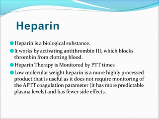 Heparin
●Heparin is a biological substance.
●It works by activating antithrombin III, which blocks
thrombin from clotting blood.
●Heparin Therapy is Monitored by PTT times
●Low molecular weight heparin is a more highly processed
product that is useful as it does not require monitoring of
the APTT coagulation parameter (it has more predictable
plasma levels) and has fewer side effects.
 