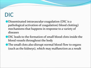 DIC
●Disseminated intravascular coagulation (DIC is a
pathological activation of coagulation) blood clotting)
mechanisms that happens in response to a variety of
diseases
●DIC leads to the formation of small blood clots inside the
blood vessels throughout the body
●The small clots also disrupt normal blood flow to organs
(such as the kidneys), which may malfunction as a result
 