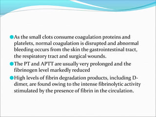 ●As the small clots consume coagulation proteins and
platelets, normal coagulation is disrupted and abnormal
bleeding occurs from the skin the gastrointestinal tract,
the respiratory tract and surgical wounds.
●The PT and APTT are usually very prolonged and the
fibrinogen level markedly reduced
●High levels of fibrin degradation products, including D-
dimer, are found owing to the intense fibrinolytic activity
stimulated by the presence of fibrin in the circulation.
 