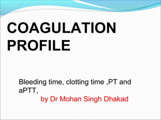 Bleeding time, clotting time ,PT and
aPTT,
by Dr Mohan Singh Dhakad
COAGULATION
PROFILE
 
