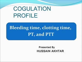 COGULATION
PROFILE
Bleeding time, clotting time,
PT, and PTT
Presented By
HUSSAIN AKHTAR
 