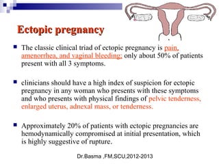 Dr.Basma ,FM,SCU,2012-2013
Ectopic pregnancyEctopic pregnancy
 The classic clinical triad of ectopic pregnancy is pain,
amenorrhea, and vaginal bleeding; only about 50% of patients
present with all 3 symptoms.
 clinicians should have a high index of suspicion for ectopic
pregnancy in any woman who presents with these symptoms
and who presents with physical findings of pelvic tenderness,
enlarged uterus, adnexal mass, or tenderness.
 Approximately 20% of patients with ectopic pregnancies are
hemodynamically compromised at initial presentation, which
is highly suggestive of rupture.
 