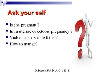 Dr.Basma ,FM,SCU,2012-2013
Ask your selfAsk your self
 Is she pregnant ?
 Intra uterine or ectopic pregnancy ?
 Viable or not viable fetus ?
 How to mange?
 