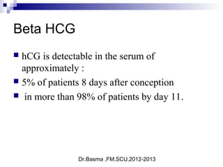 Dr.Basma ,FM,SCU,2012-2013
Beta HCG
 hCG is detectable in the serum of
approximately :
 5% of patients 8 days after conception
 in more than 98% of patients by day 11.
 