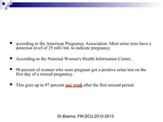 Dr.Basma ,FM,SCU,2012-2013
 according to the American Pregnancy Association. Most urine tests have a
detection level of 25 mIU/mL to indicate pregnancy
 According to the National Women's Health Information Center,
 90 percent of women who were pregnant got a positive urine test on the
first day of a missed pregnancy.
 This goes up to 97 percent one weekone week after the first missed period.
 
