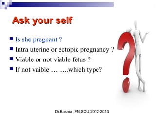 Dr.Basma ,FM,SCU,2012-2013
Ask your selfAsk your self
 Is she pregnant ?
 Intra uterine or ectopic pregnancy ?
 Viable or not viable fetus ?
 If not vaible ……..which type?
 