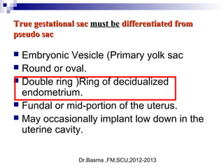 Dr.Basma ,FM,SCU,2012-2013
True gestational sacTrue gestational sac must bemust be differentiated fromdifferentiated from
pseudo sacpseudo sac
 Embryonic Vesicle (Primary yolk sac
 Round or oval.
 Double ring )Ring of decidualized
endometrium.
 Fundal or mid-portion of the uterus.
 May occasionally implant low down in the
uterine cavity.
 