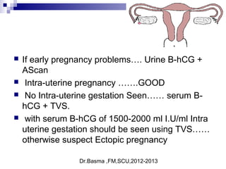 Dr.Basma ,FM,SCU,2012-2013
 If early pregnancy problems…. Urine B-hCG +
AScan
 Intra-uterine pregnancy …….GOOD
 No Intra-uterine gestation Seen…… serum B-
hCG + TVS.
 with serum B-hCG of 1500-2000 ml I.U/ml Intra
uterine gestation should be seen using TVS……
otherwise suspect Ectopic pregnancy
 