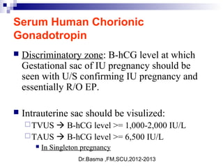 Dr.Basma ,FM,SCU,2012-2013
Serum Human Chorionic
Gonadotropin
 Discriminatory zone: B-hCG level at which
Gestational sac of IU pregnancy should be
seen with U/S confirming IU pregnancy and
essentially R/O EP.
 Intrauterine sac should be visulized:
TVUS  B-hCG level >= 1,000-2,000 IU/L
TAUS  B-hCG level >= 6,500 IU/L
 In Singleton pregnancy
 