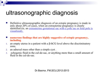 Dr.Basma ,FM,SCU,2012-2013
ultrasonographic diagnosis
 Definitive ultrasonographic diagnosis of an ectopic pregnancy is made in
only about 20% of cases, when an extrauterine pregnancy is clearly
identified (ie, an extrauterine gestational sac with a yolk sac or fetal pole is
visualized).
 numerous findings that are highly suggestive of ectopic pregnancy,
including
1. an empty uterus in a patient with a β-hCG level above the discriminatory
zone,
2. an adnexal mass other than a simple cyst .
3. echogenic fluid in the cul-de-sac, or anything more than a small amount of
fluid in the cul-de-sac.
 