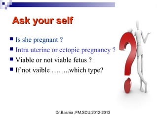 Dr.Basma ,FM,SCU,2012-2013
Ask your selfAsk your self
 Is she pregnant ?
 Intra uterine or ectopic pregnancy ?
 Viable or not viable fetus ?
 If not vaible ……..which type?
 