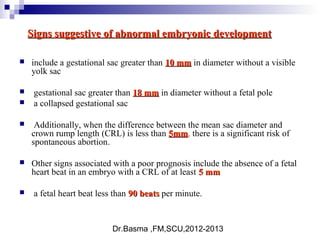 Dr.Basma ,FM,SCU,2012-2013
Signs suggestive of abnormal embryonic developmentSigns suggestive of abnormal embryonic development
 include a gestational sac greater than 10 mm10 mm in diameter without a visible
yolk sac
 gestational sac greater than 18 mm18 mm in diameter without a fetal pole
 a collapsed gestational sac
 Additionally, when the difference between the mean sac diameter and
crown rump length (CRL) is less than 5mm5mm, there is a significant risk of
spontaneous abortion.
 Other signs associated with a poor prognosis include the absence of a fetal
heart beat in an embryo with a CRL of at least 5 mm5 mm
 a fetal heart beat less than 90 beats90 beats per minute.
 