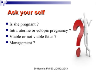 Dr.Basma ,FM,SCU,2012-2013
Ask your selfAsk your self
 Is she pregnant ?
 Intra uterine or ectopic pregnancy ?
 Viable or not viable fetus ?
 Management ?
 