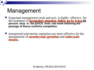 Dr.Basma ,FM,SCU,2012-2013
Management
 Expectant management (wait and see) is highly effective for
the treatment of incomplete abortion, follow up by b hcgincomplete abortion, follow up by b hcg 8080
percent drop in the β-hCG level one week following the
passage of tissue confirms completion.
 misoprostol and uterine aspiration are more effective for the
management of anembryonic gestationanembryonic gestation and embryonicembryonic
demise.demise.
 