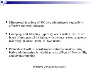Dr.Basma ,FM,SCU,2012-2013
 Misoprostol in a dose of 800 mcg administered vaginally is
effective and well-tolerated.
 Cramping and bleeding typically occur within two to six
hours of misoprostol insertion, with the most sever symptoms
resolving in about three to five hours.
 Pretreatment with a nonsteroidal anti-infammatory drug
before administering is helpful adverse effects of fever, chills,
and severe cramping
 