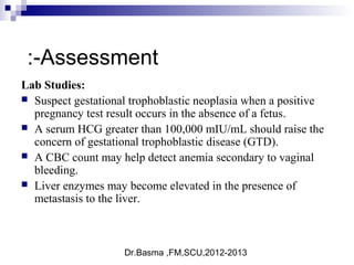 Dr.Basma ,FM,SCU,2012-2013
Lab Studies:
 Suspect gestational trophoblastic neoplasia when a positive
pregnancy test result occurs in the absence of a fetus.
 A serum HCG greater than 100,000 mIU/mL should raise the
concern of gestational trophoblastic disease (GTD).
 A CBC count may help detect anemia secondary to vaginal
bleeding.
 Liver enzymes may become elevated in the presence of
metastasis to the liver.
Assessment:-
 