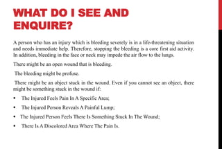 WHAT DO I SEE AND
ENQUIRE?
A person who has an injury which is bleeding severely is in a life-threatening situation
and needs immediate help. Therefore, stopping the bleeding is a core first aid activity.
In addition, bleeding in the face or neck may impede the air flow to the lungs.
There might be an open wound that is bleeding.
The bleeding might be profuse.
There might be an object stuck in the wound. Even if you cannot see an object, there
might be something stuck in the wound if:
 The Injured Feels Pain In A Specific Area;
 The Injured Person Reveals A Painful Lump;
 The Injured Person Feels There Is Something Stuck In The Wound;
 There Is A Discolored Area Where The Pain Is.
 
