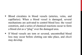  Blood circulates in blood vessels (arteries, veins, and
capillaries). When a blood vessel is damaged, several
mechanisms are activated to control blood loss: the vessel
constricts, and a series of chemical reactions occur to form
a blood clot as a “plug” over the damaged area.
 If blood vessels are torn or severed, uncontrolled blood
loss may occur before clotting can take place, and shock
may develop.
 