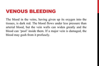 VENOUS BLEEDING
The blood in the veins, having given up its oxygen into the
tissues, is dark red. The blood flows under less pressure than
arterial blood, but the vein walls can widen greatly and the
blood can ‘pool’ inside them. If a major vein is damaged, the
blood may gush from it profusely.
 