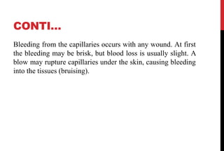 CONTI…
Bleeding from the capillaries occurs with any wound. At first
the bleeding may be brisk, but blood loss is usually slight. A
blow may rupture capillaries under the skin, causing bleeding
into the tissues (bruising).
 