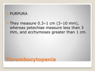 Thrombocytopenia
 PURPURA
 They measure 0.3–1 cm (3–10 mm),
whereas petechiae measure less than 3
mm, and ecchymoses greater than 1 cm.
 