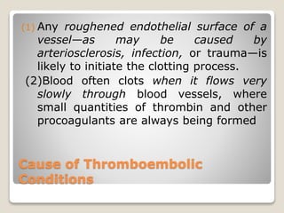 Cause of Thromboembolic
Conditions
(1) Any roughened endothelial surface of a
vessel—as may be caused by
arteriosclerosis, infection, or trauma—is
likely to initiate the clotting process.
(2)Blood often clots when it flows very
slowly through blood vessels, where
small quantities of thrombin and other
procoagulants are always being formed
 
