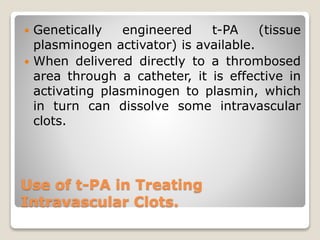 Use of t-PA in Treating
Intravascular Clots.
 Genetically engineered t-PA (tissue
plasminogen activator) is available.
 When delivered directly to a thrombosed
area through a catheter, it is effective in
activating plasminogen to plasmin, which
in turn can dissolve some intravascular
clots.
 