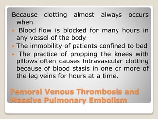 Femoral Venous Thrombosis and
Massive Pulmonary Embolism
Because clotting almost always occurs
when
 Blood flow is blocked for many hours in
any vessel of the body
 The immobility of patients confined to bed
 The practice of propping the knees with
pillows often causes intravascular clotting
because of blood stasis in one or more of
the leg veins for hours at a time.
 