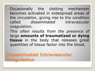 Disseminated Intravascular
Coagulation
 Occasionally the clotting mechanism
becomes activated in widespread areas of
the circulation, giving rise to the condition
called disseminated intravascular
coagulation.
 This often results from the presence of
large amounts of traumatized or dying
tissue in the body that releases great
quantities of tissue factor into the blood.
 