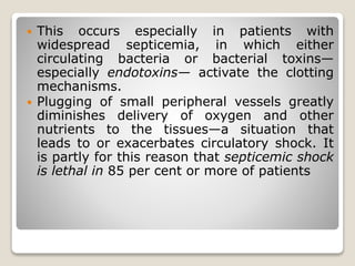  This occurs especially in patients with
widespread septicemia, in which either
circulating bacteria or bacterial toxins—
especially endotoxins— activate the clotting
mechanisms.
 Plugging of small peripheral vessels greatly
diminishes delivery of oxygen and other
nutrients to the tissues—a situation that
leads to or exacerbates circulatory shock. It
is partly for this reason that septicemic shock
is lethal in 85 per cent or more of patients
 