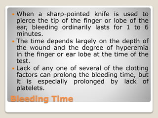 Bleeding Time
 When a sharp-pointed knife is used to
pierce the tip of the finger or lobe of the
ear, bleeding ordinarily lasts for 1 to 6
minutes.
 The time depends largely on the depth of
the wound and the degree of hyperemia
in the finger or ear lobe at the time of the
test.
 Lack of any one of several of the clotting
factors can prolong the bleeding time, but
it is especially prolonged by lack of
platelets.
 