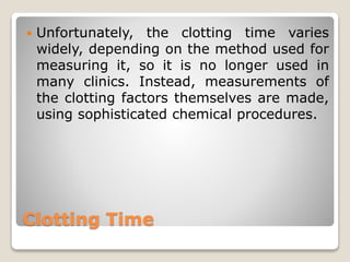 Clotting Time
 Unfortunately, the clotting time varies
widely, depending on the method used for
measuring it, so it is no longer used in
many clinics. Instead, measurements of
the clotting factors themselves are made,
using sophisticated chemical procedures.
 