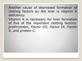  Another cause of depressed formation of
clotting factors by the liver is vitamin K
deficiency.
 Vitamin K is necessary for liver formation
of five of the important clotting factors:
prothrombin, Factor VII, Factor IX, Factor
X, and protein C.
 