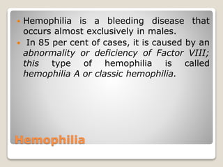 Hemophilia
 Hemophilia is a bleeding disease that
occurs almost exclusively in males.
 In 85 per cent of cases, it is caused by an
abnormality or deficiency of Factor VIII;
this type of hemophilia is called
hemophilia A or classic hemophilia.
 