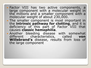  Factor VIII has two active components, a
large component with a molecular weight in
the millions and a smaller component with a
molecular weight of about 230,000.
 The smaller component is most important in
the intrinsic pathway for clotting, and it is
deficiency of this part of Factor VIII that
causes classic hemophilia.
 Another bleeding disease with somewhat
different characteristics, called von
Willebrand’s disease, results from loss of
the large component
 