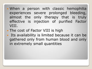  When a person with classic hemophilia
experiences severe prolonged bleeding,
almost the only therapy that is truly
effective is injection of purified Factor
VIII.
 The cost of Factor VIII is high
 Its availability is limited because it can be
gathered only from human blood and only
in extremely small quantities
 