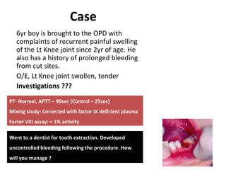 Case
6yr boy is brought to the OPD with
complaints of recurrent painful swelling
of the Lt Knee joint since 2yr of age. He
also has a history of prolonged bleeding
from cut sites.
O/E, Lt Knee joint swollen, tender
Investigations ???
PT- Normal, APTT – 90sec (Control – 25sec)
Mixing study: Corrected with factor IX deficient plasma
Factor VIII assay: < 1% activity
Went to a dentist for tooth extraction. Developed
uncontrolled bleeding following the procedure. How
will you manage ?
 